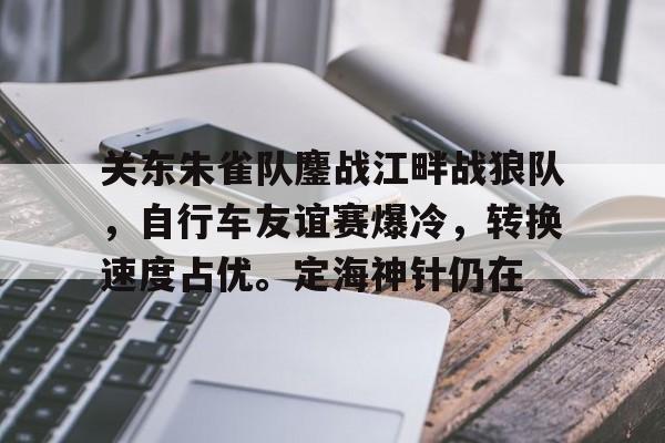 关东朱雀队鏖战江畔战狼队，自行车友谊赛爆冷，转换速度占优。定海神针仍在的简单介绍-开云体育彩票